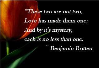 These two are not two, Love has made them one; And by it's mystery, each is no less than one. -Benjamin Britten